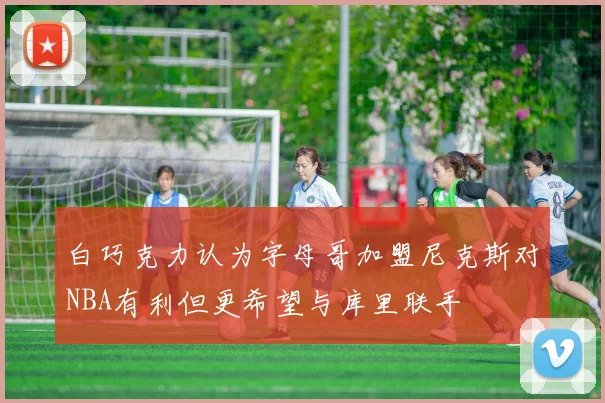 白巧克力认为字母哥加盟尼克斯对NBA有利但更希望与库里联手