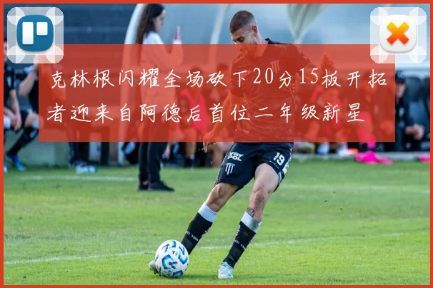 克林根闪耀全场砍下20分15板开拓者迎来自阿德后首位二年级新星