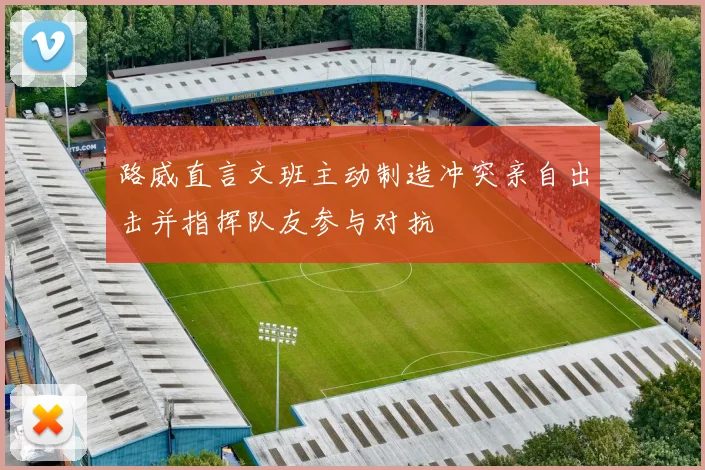 路威直言文班主动制造冲突亲自出击并指挥队友参与对抗