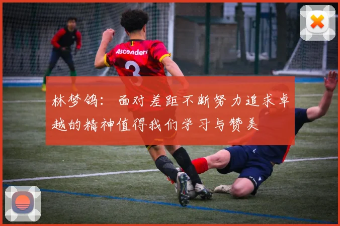 林梦鸽：面对差距不断努力追求卓越的精神值得我们学习与赞美