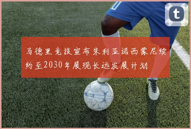 马德里竞技宣布朱利亚诺西蒙尼续约至2030年展现长远发展计划