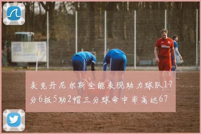 麦克丹尼尔斯全能表现助力球队17分6板5助2帽三分球命中率高达67