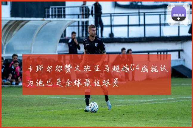 卡斯尔称赞文班亚马超越G4成就认为他已是全球最佳球员