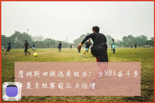 詹姆斯回顾选秀经历：为NBA奋斗多年夏季联赛前压力倍增
