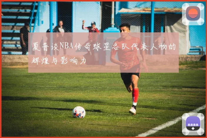 夏普谈NBA传奇球星各队代表人物的辉煌与影响力