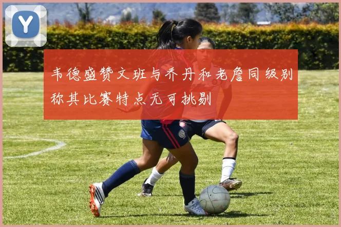 韦德盛赞文班与乔丹和老詹同级别称其比赛特点无可挑剔