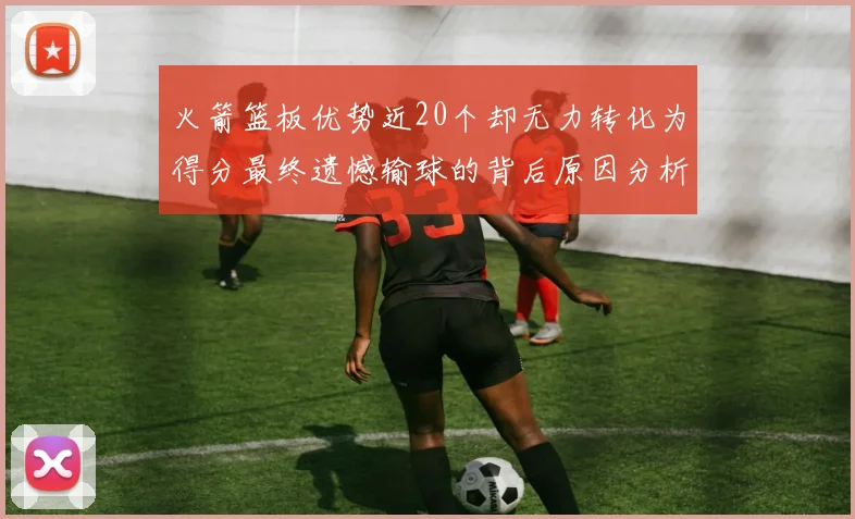 火箭篮板优势近20个却无力转化为得分最终遗憾输球的背后原因分析