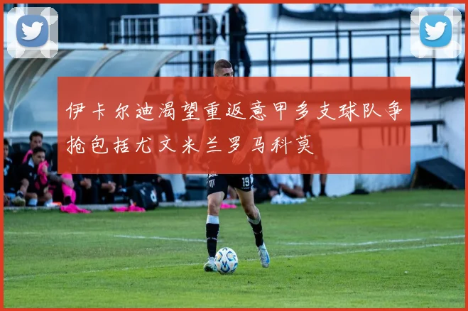 伊卡尔迪渴望重返意甲多支球队争抢包括尤文米兰罗马科莫