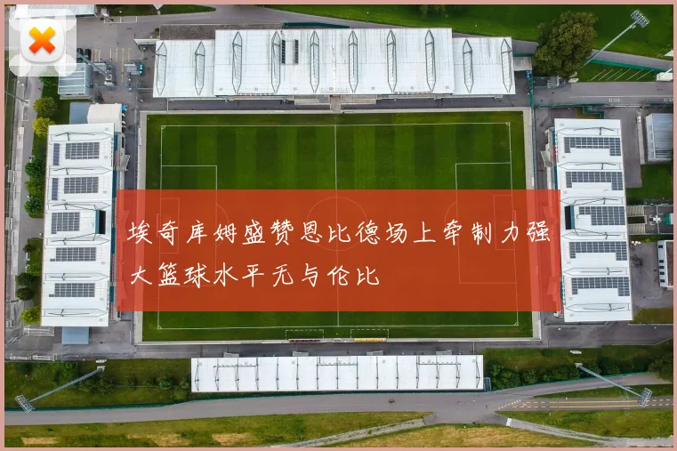 埃奇库姆盛赞恩比德场上牵制力强大篮球水平无与伦比