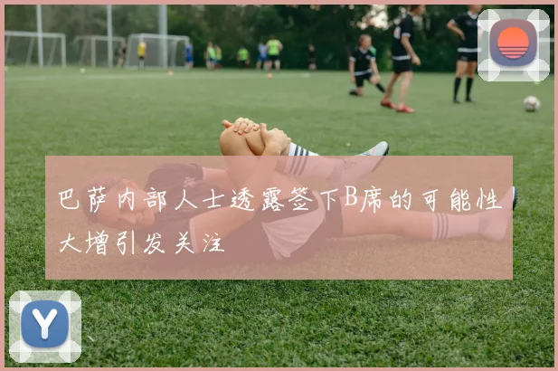 巴萨内部人士透露签下B席的可能性大增引发关注