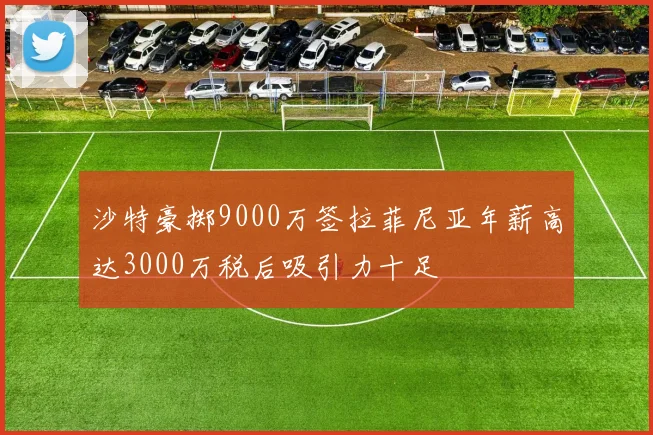 沙特豪掷9000万签拉菲尼亚年薪高达3000万税后吸引力十足
