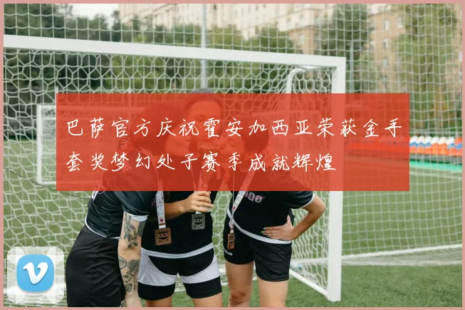 巴萨官方庆祝霍安加西亚荣获金手套奖梦幻处子赛季成就辉煌