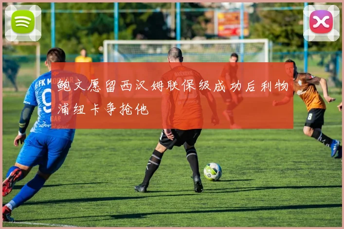 鲍文愿留西汉姆联保级成功后利物浦纽卡争抢他