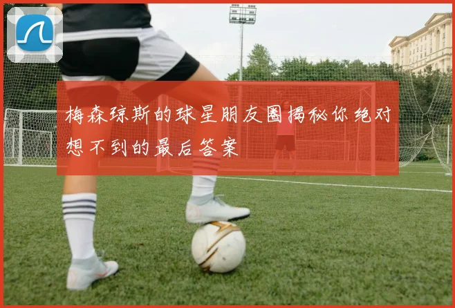 梅森琼斯的球星朋友圈揭秘你绝对想不到的最后答案